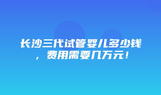 长沙三代试管婴儿多少钱，费用需要几万元！