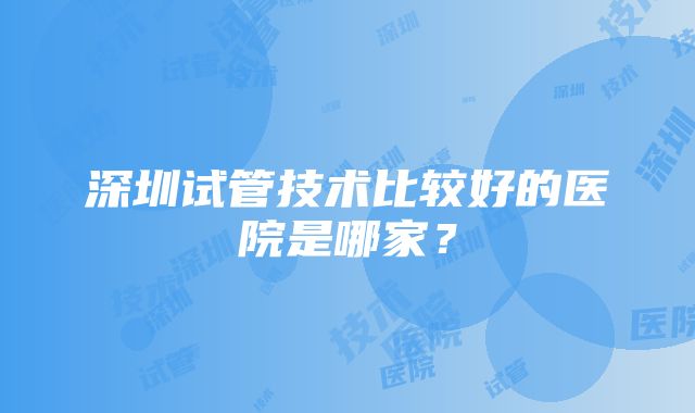 深圳试管技术比较好的医院是哪家？