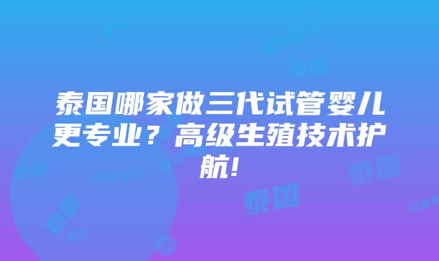 泰国哪家做三代试管婴儿更专业？高级生殖技术护航!