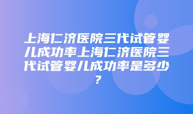 上海仁济医院三代试管婴儿成功率上海仁济医院三代试管婴儿成功率是多少？