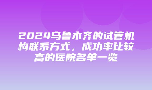 2024乌鲁木齐的试管机构联系方式，成功率比较高的医院名单一览