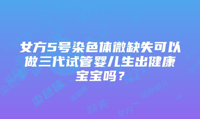 女方5号染色体微缺失可以做三代试管婴儿生出健康宝宝吗？