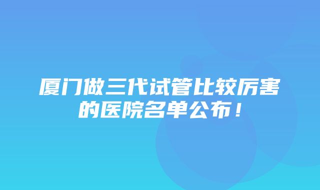 厦门做三代试管比较厉害的医院名单公布！