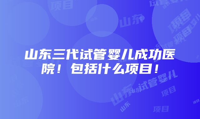 山东三代试管婴儿成功医院！包括什么项目！