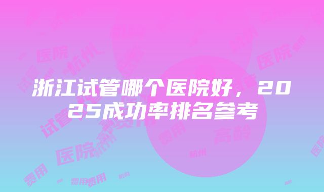 浙江试管哪个医院好，2025成功率排名参考