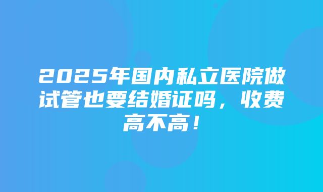 2025年国内私立医院做试管也要结婚证吗，收费高不高！