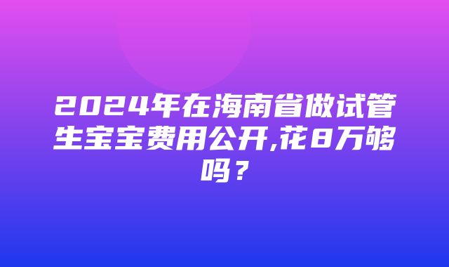 2024年在海南省做试管生宝宝费用公开,花8万够吗？