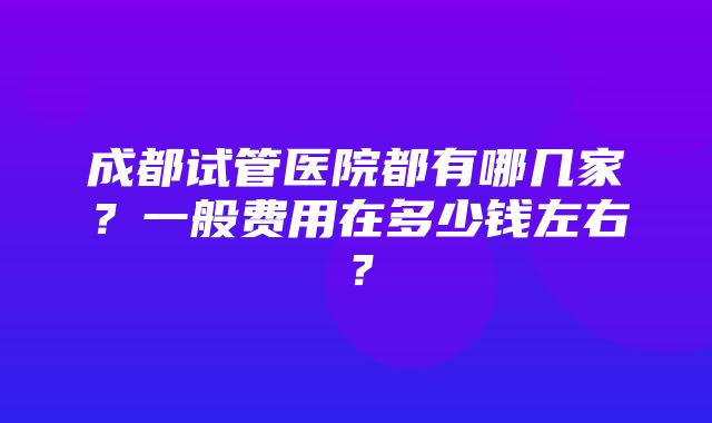 成都试管医院都有哪几家？一般费用在多少钱左右？