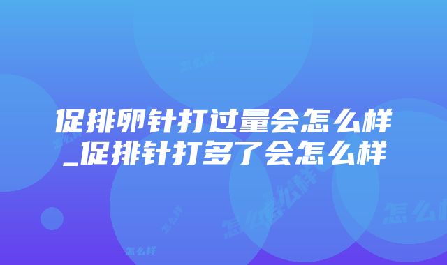 促排卵针打过量会怎么样_促排针打多了会怎么样