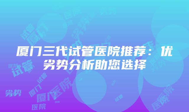 厦门三代试管医院推荐：优劣势分析助您选择