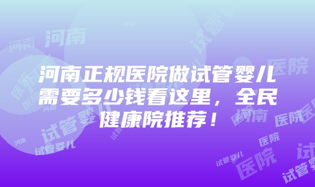 河南正规医院做试管婴儿需要多少钱看这里，全民健康院推荐！