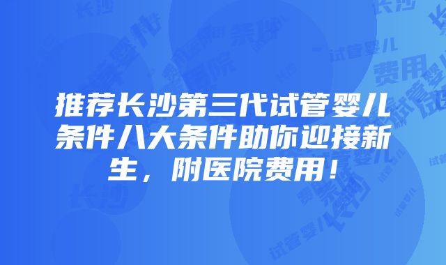 推荐长沙第三代试管婴儿条件八大条件助你迎接新生，附医院费用！