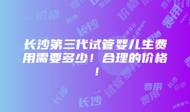 长沙第三代试管婴儿生费用需要多少！合理的价格！