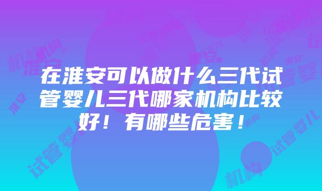 在淮安可以做什么三代试管婴儿三代哪家机构比较好！有哪些危害！