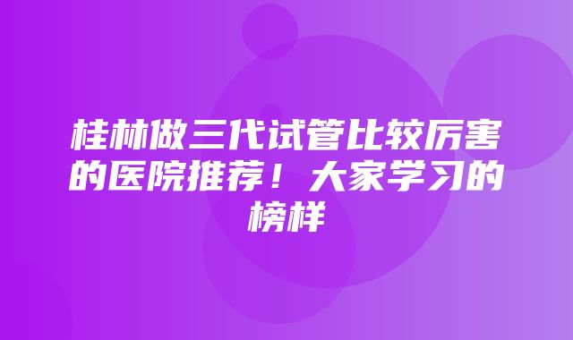 桂林做三代试管比较厉害的医院推荐！大家学习的榜样