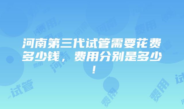 河南第三代试管需要花费多少钱，费用分别是多少！