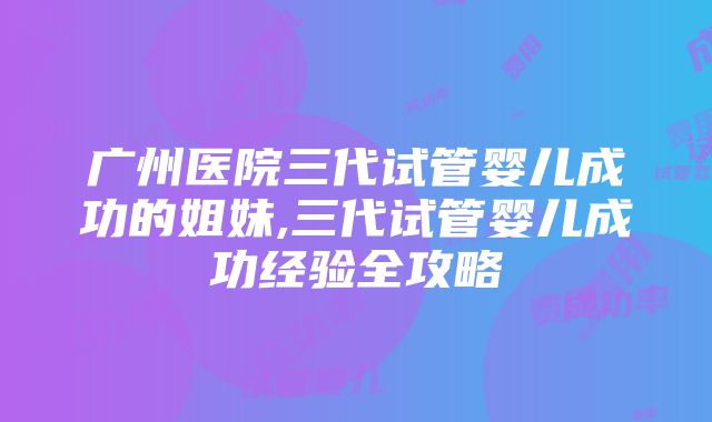 广州医院三代试管婴儿成功的姐妹,三代试管婴儿成功经验全攻略