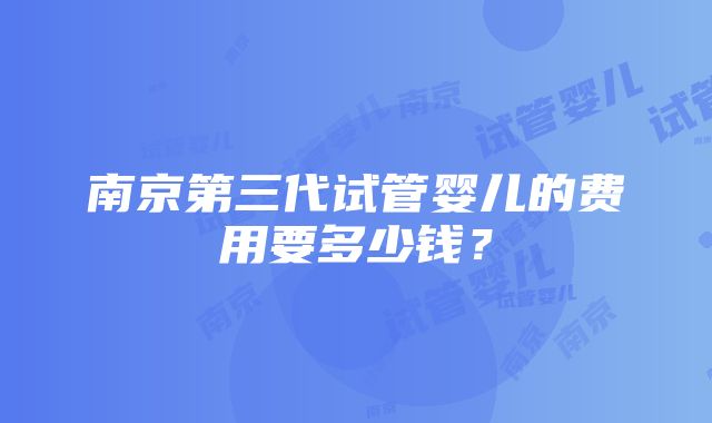 南京第三代试管婴儿的费用要多少钱？