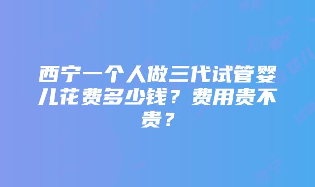 西宁一个人做三代试管婴儿花费多少钱？费用贵不贵？