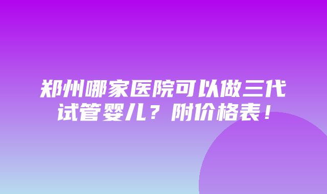 郑州哪家医院可以做三代试管婴儿？附价格表！