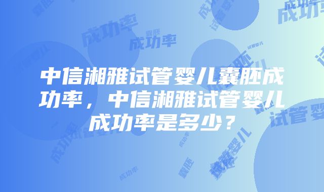 中信湘雅试管婴儿囊胚成功率，中信湘雅试管婴儿成功率是多少？