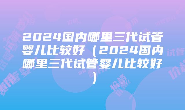 2024国内哪里三代试管婴儿比较好（2024国内哪里三代试管婴儿比较好）