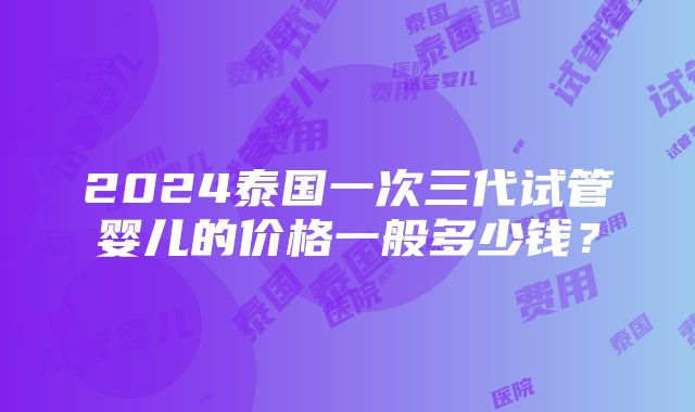 2024泰国一次三代试管婴儿的价格一般多少钱？