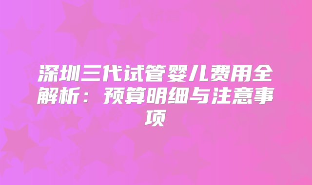 深圳三代试管婴儿费用全解析：预算明细与注意事项