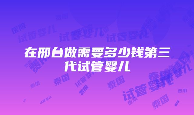 在邢台做需要多少钱第三代试管婴儿