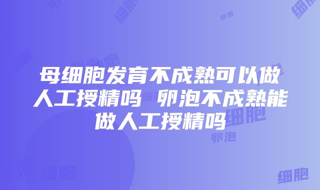 母细胞发育不成熟可以做人工授精吗 卵泡不成熟能做人工授精吗