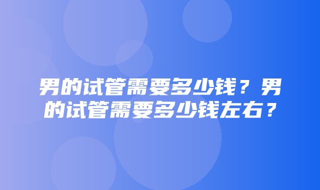 男的试管需要多少钱？男的试管需要多少钱左右？