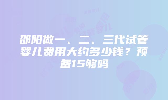 邵阳做一、二、三代试管婴儿费用大约多少钱？预备15够吗