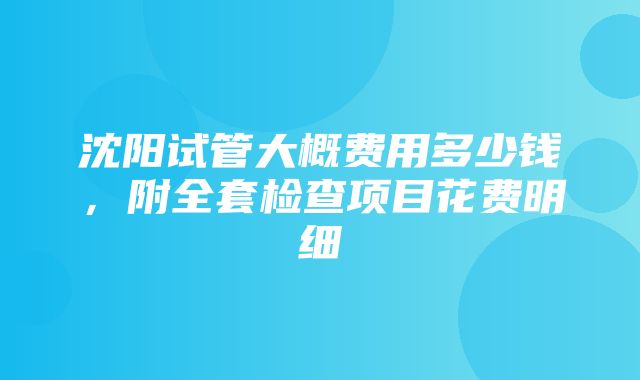 沈阳试管大概费用多少钱，附全套检查项目花费明细