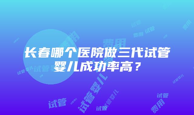 长春哪个医院做三代试管婴儿成功率高？