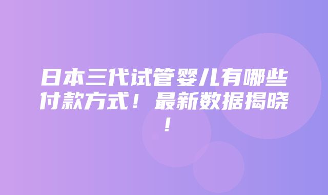 日本三代试管婴儿有哪些付款方式！最新数据揭晓！