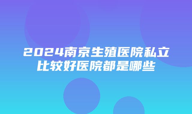 2024南京生殖医院私立比较好医院都是哪些