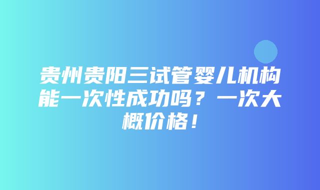 贵州贵阳三试管婴儿机构能一次性成功吗？一次大概价格！