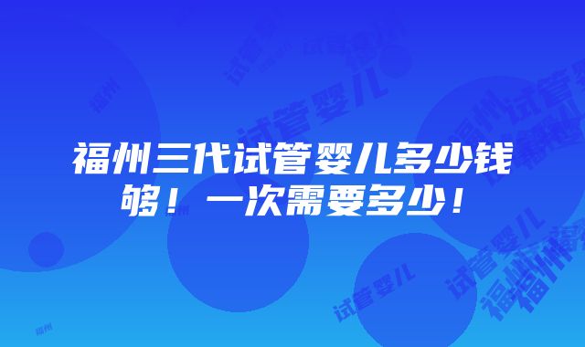 福州三代试管婴儿多少钱够！一次需要多少！