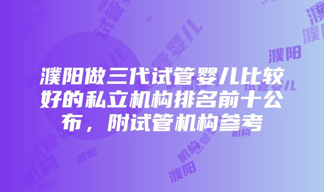 濮阳做三代试管婴儿比较好的私立机构排名前十公布，附试管机构参考