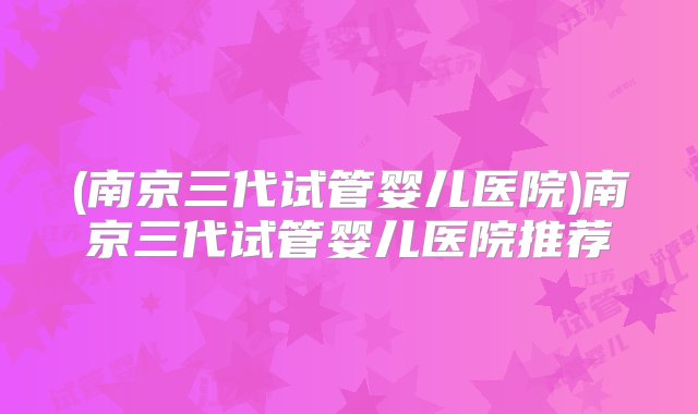 (南京三代试管婴儿医院)南京三代试管婴儿医院推荐