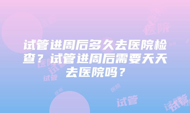 试管进周后多久去医院检查？试管进周后需要天天去医院吗？