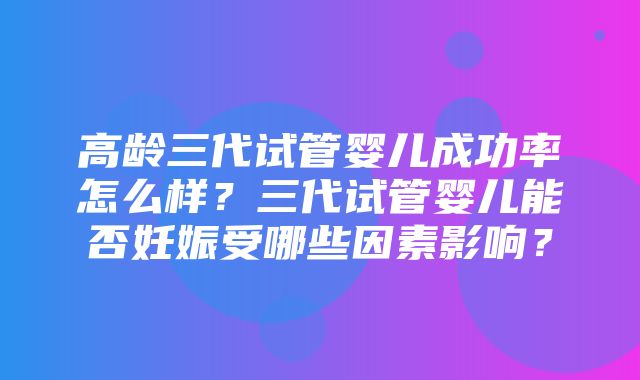 高龄三代试管婴儿成功率怎么样？三代试管婴儿能否妊娠受哪些因素影响？