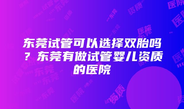 东莞试管可以选择双胎吗？东莞有做试管婴儿资质的医院