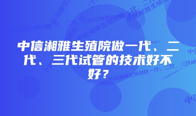 中信湘雅生殖院做一代、二代、三代试管的技术好不好？