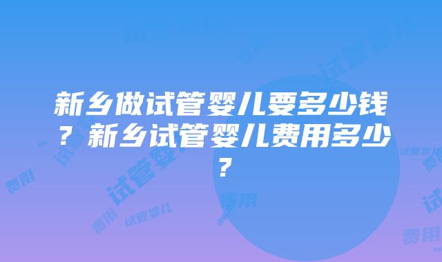 新乡做试管婴儿要多少钱？新乡试管婴儿费用多少？