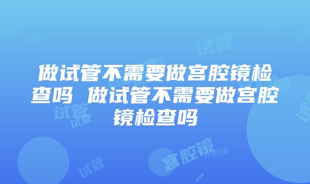 做试管不需要做宫腔镜检查吗 做试管不需要做宫腔镜检查吗