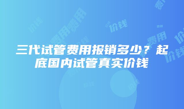 三代试管费用报销多少？起底国内试管真实价钱