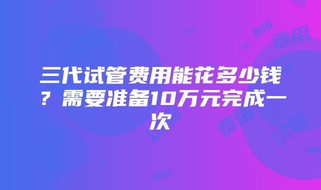 三代试管费用能花多少钱？需要准备10万元完成一次