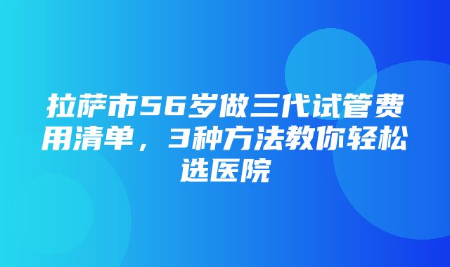 拉萨市56岁做三代试管费用清单，3种方法教你轻松选医院