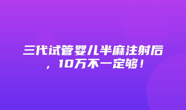 三代试管婴儿半麻注射后，10万不一定够！